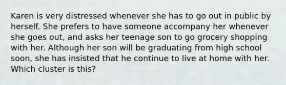 Karen is very distressed whenever she has to go out in public by herself. She prefers to have someone accompany her whenever she goes out, and asks her teenage son to go grocery shopping with her. Although her son will be graduating from high school soon, she has insisted that he continue to live at home with her. Which cluster is this?