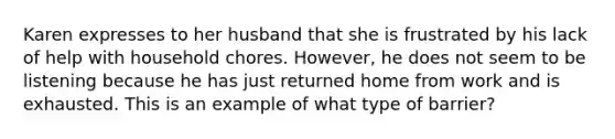 Karen expresses to her husband that she is frustrated by his lack of help with household chores. However, he does not seem to be listening because he has just returned home from work and is exhausted. This is an example of what type of barrier?