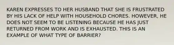 KAREN EXPRESSES TO HER HUSBAND THAT SHE IS FRUSTRATED BY HIS LACK OF HELP WITH HOUSEHOLD CHORES. HOWEVER, HE DOES NOT SEEM TO BE LISTENING BECAUSE HE HAS JUST RETURNED FROM WORK AND IS EXHAUSTED. THIS IS AN EXAMPLE OF WHAT TYPE OF BARRIER?