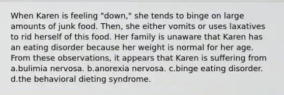 When Karen is feeling "down," she tends to binge on large amounts of junk food. Then, she either vomits or uses laxatives to rid herself of this food. Her family is unaware that Karen has an eating disorder because her weight is normal for her age. From these observations, it appears that Karen is suffering from a.bulimia nervosa. b.anorexia nervosa. c.binge eating disorder. d.the behavioral dieting syndrome.