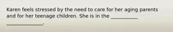 Karen feels stressed by the need to care for her aging parents and for her teenage children. She is in the ___________ _______________.