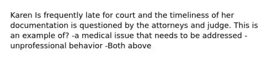 Karen Is frequently late for court and the timeliness of her documentation is questioned by the attorneys and judge. This is an example of? -a medical issue that needs to be addressed -unprofessional behavior -Both above