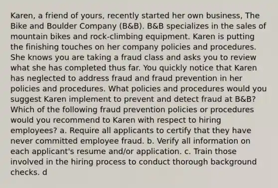 Karen, a friend of yours, recently started her own business, The Bike and Boulder Company (B&B). B&B specializes in the sales of mountain bikes and rock-climbing equipment. Karen is putting the finishing touches on her company policies and procedures. She knows you are taking a fraud class and asks you to review what she has completed thus far. You quickly notice that Karen has neglected to address fraud and fraud prevention in her policies and procedures. What policies and procedures would you suggest Karen implement to prevent and detect fraud at B&B? Which of the following fraud prevention policies or procedures would you recommend to Karen with respect to hiring employees? a. Require all applicants to certify that they have never committed employee fraud. b. Verify all information on each applicant's resume and/or application. c. Train those involved in the hiring process to conduct thorough background checks. d