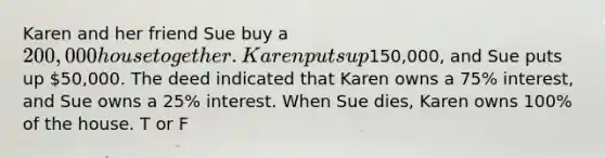 Karen and her friend Sue buy a 200,000 house together. Karen puts up150,000, and Sue puts up 50,000. The deed indicated that Karen owns a 75% interest, and Sue owns a 25% interest. When Sue dies, Karen owns 100% of the house. T or F