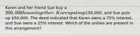 Karen and her friend Sue buy a 200,000 house together. Karen puts up150,000, and Sue puts up 50,000. The deed indicated that Karen owns a 75% interest, and Sue owns a 25% interest. Which of the unities are present in this arrangement?