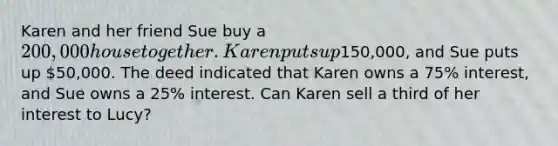 Karen and her friend Sue buy a 200,000 house together. Karen puts up150,000, and Sue puts up 50,000. The deed indicated that Karen owns a 75% interest, and Sue owns a 25% interest. Can Karen sell a third of her interest to Lucy?