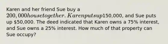 Karen and her friend Sue buy a 200,000 house together. Karen puts up150,000, and Sue puts up 50,000. The deed indicated that Karen owns a 75% interest, and Sue owns a 25% interest. How much of that property can Sue occupy?