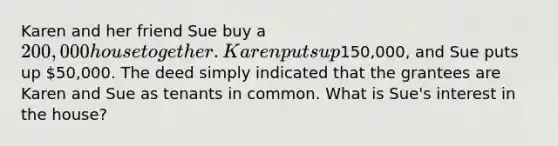 Karen and her friend Sue buy a 200,000 house together. Karen puts up150,000, and Sue puts up 50,000. The deed simply indicated that the grantees are Karen and Sue as tenants in common. What is Sue's interest in the house?