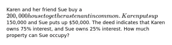 Karen and her friend Sue buy a 200,000 house together as tenant in common. Karen puts up150,000 and Sue puts up 50,000. The deed indicates that Karen owns 75% interest, and Sue owns 25% interest. How much property can Sue occupy?