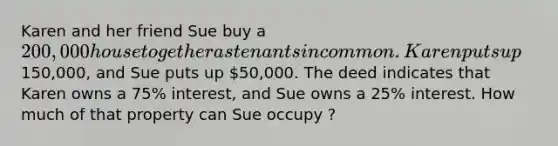 Karen and her friend Sue buy a 200,000 house together as tenants in common. Karen puts up150,000, and Sue puts up 50,000. The deed indicates that Karen owns a 75% interest, and Sue owns a 25% interest. How much of that property can Sue occupy ?