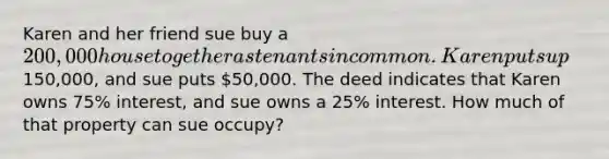 Karen and her friend sue buy a 200,000 house together as tenants in common. Karen puts up150,000, and sue puts 50,000. The deed indicates that Karen owns 75% interest, and sue owns a 25% interest. How much of that property can sue occupy?