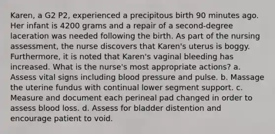 Karen, a G2 P2, experienced a precipitous birth 90 minutes ago. Her infant is 4200 grams and a repair of a second-degree laceration was needed following the birth. As part of the nursing assessment, the nurse discovers that Karen's uterus is boggy. Furthermore, it is noted that Karen's vaginal bleeding has increased. What is the nurse's most appropriate actions? a. Assess vital signs including blood pressure and pulse. b. Massage the uterine fundus with continual lower segment support. c. Measure and document each perineal pad changed in order to assess blood loss. d. Assess for bladder distention and encourage patient to void.