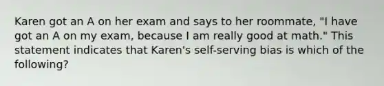 Karen got an A on her exam and says to her roommate, "I have got an A on my exam, because I am really good at math." This statement indicates that Karen's self-serving bias is which of the following?