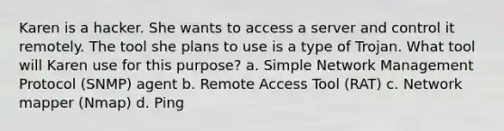 Karen is a hacker. She wants to access a server and control it remotely. The tool she plans to use is a type of Trojan. What tool will Karen use for this purpose? a. Simple Network Management Protocol (SNMP) agent b. Remote Access Tool (RAT) c. Network mapper (Nmap) d. Ping