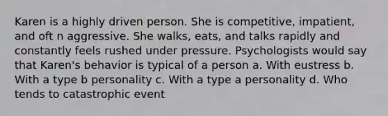 Karen is a highly driven person. She is competitive, impatient, and oft n aggressive. She walks, eats, and talks rapidly and constantly feels rushed under pressure. Psychologists would say that Karen's behavior is typical of a person a. With eustress b. With a type b personality c. With a type a personality d. Who tends to catastrophic event