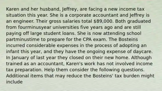 Karen and her​ husband, Jeffrey, are facing a new income tax situation this year. She is a corporate accountant and Jeffrey is an engineer. Their gross salaries total​ 89,000. Both graduated from fourminusyear universities five years ago and are still paying off large student loans. She is now attending school partminustime to prepare for the CPA exam. The Bosteins incurred considerable expenses in the process of adopting an infant this​ year, and they have the ongoing expense of daycare. In January of last year they closed on their new home. Although trained as an​ accountant, Karen's work has not involved income tax preparation. Help them consider the following questions. Additional items that may reduce the​ Bosteins' tax burden might include