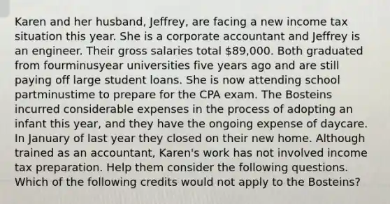 Karen and her​ husband, Jeffrey, are facing a new income tax situation this year. She is a corporate accountant and Jeffrey is an engineer. Their gross salaries total​ 89,000. Both graduated from fourminusyear universities five years ago and are still paying off large student loans. She is now attending school partminustime to prepare for the CPA exam. The Bosteins incurred considerable expenses in the process of adopting an infant this​ year, and they have the ongoing expense of daycare. In January of last year they closed on their new home. Although trained as an​ accountant, Karen's work has not involved income tax preparation. Help them consider the following questions. Which of the following credits would not apply to the​ Bosteins?