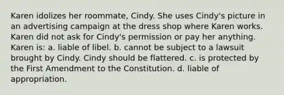 Karen idolizes her roommate, Cindy. She uses Cindy's picture in an advertising campaign at the dress shop where Karen works. Karen did not ask for Cindy's permission or pay her anything. Karen is: a. liable of libel. b. cannot be subject to a lawsuit brought by Cindy. Cindy should be flattered. c. is protected by the First Amendment to the Constitution. d. liable of appropriation.