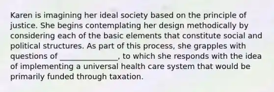 Karen is imagining her ideal society based on the principle of justice. She begins contemplating her design methodically by considering each of the basic elements that constitute social and political structures. As part of this process, she grapples with questions of _______________, to which she responds with the idea of implementing a universal health care system that would be primarily funded through taxation.