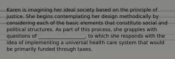 Karen is imagining her ideal society based on the principle of justice. She begins contemplating her design methodically by considering each of the basic elements that constitute social and political structures. As part of this process, she grapples with questions of ___________________, to which she responds with the idea of implementing a universal health care system that would be primarily funded through taxes.