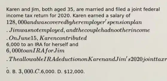 Karen and Jim, both aged 35, are married and filed a joint federal income tax return for 2020. Karen earned a salary of 128,000 and was covered by her employer's pension plan. Jim was not employed, and the couple had no other income. On June 15, Karen contributed6,000 to an IRA for herself and 6,000 to an IRA for Jim. The allowable IRA deduction on Karen and Jim's 2020 joint tax return is A.0. B. 3,000. C.6,000. D. 12,000.