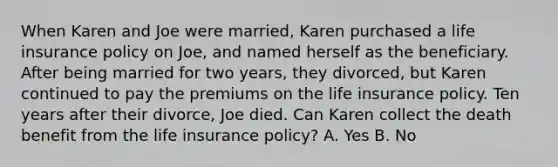 When Karen and Joe were married, Karen purchased a life insurance policy on Joe, and named herself as the beneficiary. After being married for two years, they divorced, but Karen continued to pay the premiums on the life insurance policy. Ten years after their divorce, Joe died. Can Karen collect the death benefit from the life insurance policy? A. Yes B. No