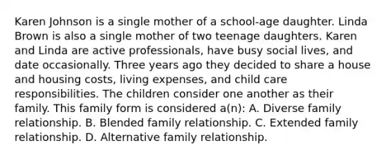 Karen Johnson is a single mother of a school-age daughter. Linda Brown is also a single mother of two teenage daughters. Karen and Linda are active professionals, have busy social lives, and date occasionally. Three years ago they decided to share a house and housing costs, living expenses, and child care responsibilities. The children consider one another as their family. This family form is considered a(n): A. Diverse family relationship. B. Blended family relationship. C. Extended family relationship. D. Alternative family relationship.