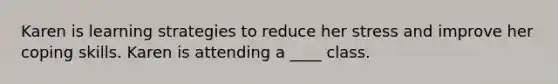 Karen is learning strategies to reduce her stress and improve her coping skills. Karen is attending a ____ class.