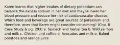 Karen learns that higher intakes of dietary potassium can balance the excess sodium in her diet and maybe lower her blood pressure and reduce her risk of cardiovascular disease. Which food and beverage are great sources of potassium and, therefore, ones that Karen might consider consuming? (Chp. 8 Case Study & pg. 293) a. Spinach and herbal tea b. Wild salmon and milk c. Chicken and coffee d. Avocados and milk e. Baked potatoes and orange juice