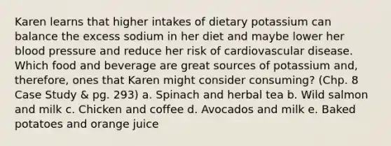 Karen learns that higher intakes of dietary potassium can balance the excess sodium in her diet and maybe lower her blood pressure and reduce her risk of cardiovascular disease. Which food and beverage are great sources of potassium and, therefore, ones that Karen might consider consuming? (Chp. 8 Case Study & pg. 293) a. Spinach and herbal tea b. Wild salmon and milk c. Chicken and coffee d. Avocados and milk e. Baked potatoes and orange juice