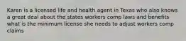 Karen is a licensed life and health agent in Texas who also knows a great deal about the states workers comp laws and benefits what is the minimum license she needs to adjust workers comp claims