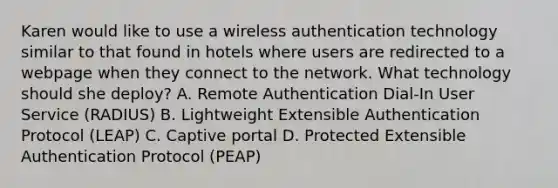 Karen would like to use a wireless authentication technology similar to that found in hotels where users are redirected to a webpage when they connect to the network. What technology should she deploy? A. Remote Authentication Dial-In User Service (RADIUS) B. Lightweight Extensible Authentication Protocol (LEAP) C. Captive portal D. Protected Extensible Authentication Protocol (PEAP)