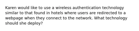 Karen would like to use a wireless authentication technology similar to that found in hotels where users are redirected to a webpage when they connect to the network. What technology should she deploy?