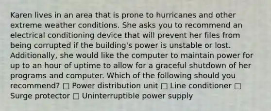 Karen lives in an area that is prone to hurricanes and other extreme weather conditions. She asks you to recommend an electrical conditioning device that will prevent her files from being corrupted if the building's power is unstable or lost. Additionally, she would like the computer to maintain power for up to an hour of uptime to allow for a graceful shutdown of her programs and computer. Which of the following should you recommend? □ Power distribution unit □ Line conditioner □ Surge protector □ Uninterruptible power supply