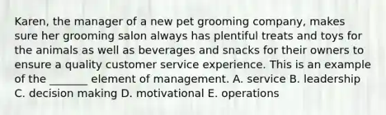 Karen, the manager of a new pet grooming company, makes sure her grooming salon always has plentiful treats and toys for the animals as well as beverages and snacks for their owners to ensure a quality customer service experience. This is an example of the _______ element of management. A. service B. leadership C. decision making D. motivational E. operations