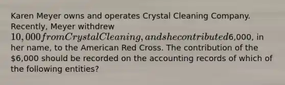 Karen Meyer owns and operates Crystal Cleaning Company. Recently, Meyer withdrew 10,000 from Crystal Cleaning, and she contributed6,000, in her name, to the American Red Cross. The contribution of the 6,000 should be recorded on the accounting records of which of the following entities?