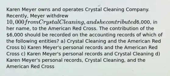 Karen Meyer owns and operates Crystal Cleaning Company. Recently, Meyer withdrew 10,000 from Crystal Cleaning, and she contributed6,000, in her name, to the American Red Cross. The contribution of the 6,000 should be recorded on the accounting records of which of the following entities? a) Crystal Cleaning and the American Red Cross b) Karen Meyer's personal records and the American Red Cross c) Karen Meyer's personal records and Crystal Cleaning d) Karen Meyer's personal records, Crystal Cleaning, and the American Red Cross