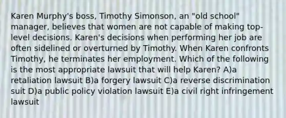 Karen Murphy's boss, Timothy Simonson, an "old school" manager, believes that women are not capable of making top-level decisions. Karen's decisions when performing her job are often sidelined or overturned by Timothy. When Karen confronts Timothy, he terminates her employment. Which of the following is the most appropriate lawsuit that will help Karen? A)a retaliation lawsuit B)a forgery lawsuit C)a reverse discrimination suit D)a public policy violation lawsuit E)a civil right infringement lawsuit