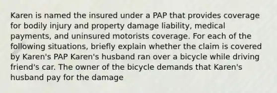 Karen is named the insured under a PAP that provides coverage for bodily injury and property damage liability, medical payments, and uninsured motorists coverage. For each of the following situations, briefly explain whether the claim is covered by Karen's PAP Karen's husband ran over a bicycle while driving friend's car. The owner of the bicycle demands that Karen's husband pay for the damage