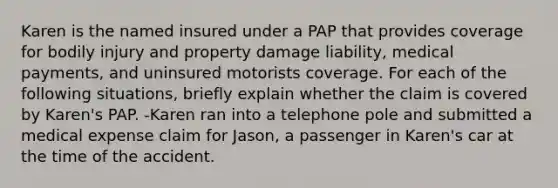 Karen is the named insured under a PAP that provides coverage for bodily injury and property damage liability, medical payments, and uninsured motorists coverage. For each of the following situations, briefly explain whether the claim is covered by Karen's PAP. -Karen ran into a telephone pole and submitted a medical expense claim for Jason, a passenger in Karen's car at the time of the accident.