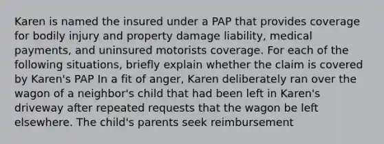 Karen is named the insured under a PAP that provides coverage for bodily injury and property damage liability, medical payments, and uninsured motorists coverage. For each of the following situations, briefly explain whether the claim is covered by Karen's PAP In a fit of anger, Karen deliberately ran over the wagon of a neighbor's child that had been left in Karen's driveway after repeated requests that the wagon be left elsewhere. The child's parents seek reimbursement