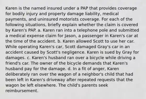 Karen is the named insured under a PAP that provides coverage for bodily injury and property damage liability, medical payments, and uninsured motorists coverage. For each of the following situations, briefly explain whether the claim is covered by Karen's PAP. a. Karen ran into a telephone pole and submitted a medical expense claim for Jason, a passenger in Karen's car at the time of the accident. b. Karen allowed Scott to use her car. While operating Karen's car, Scott damaged Gray's car in an accident caused by Scott's negligence. Karen is sued by Gray for damages. c. Karen's husband ran over a bicycle while driving a friend's car. The owner of the bicycle demands that Karen's husband pay for the damage. d. In a fit of anger, Karen deliberately ran over the wagon of a neighbor's child that had been left in Karen's driveway after repeated requests that the wagon be left elsewhere. The child's parents seek reimbursement.