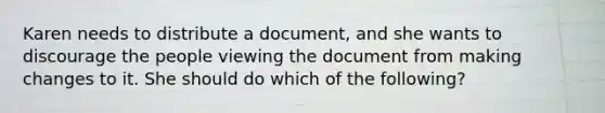 Karen needs to distribute a document, and she wants to discourage the people viewing the document from making changes to it. She should do which of the following?