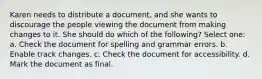 Karen needs to distribute a document, and she wants to discourage the people viewing the document from making changes to it. She should do which of the following? Select one: a. Check the document for spelling and grammar errors. b. Enable track changes. c. Check the document for accessibility. d. Mark the document as final.