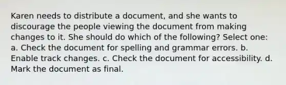 Karen needs to distribute a document, and she wants to discourage the people viewing the document from making changes to it. She should do which of the following? Select one: a. Check the document for spelling and grammar errors. b. Enable track changes. c. Check the document for accessibility. d. Mark the document as final.