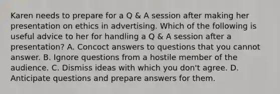 Karen needs to prepare for a Q & A session after making her presentation on ethics in advertising. Which of the following is useful advice to her for handling a Q & A session after a presentation? A. Concoct answers to questions that you cannot answer. B. Ignore questions from a hostile member of the audience. C. Dismiss ideas with which you don't agree. D. Anticipate questions and prepare answers for them.