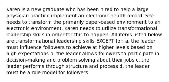 Karen is a new graduate who has been hired to help a large physician practice implement an electronic health record. She needs to transform the primarily paper-based environment to an electronic environment. Karen needs to utilize transformational leadership skills in order for this to happen. All items listed below are transformational leadership skills EXCEPT for: a. the leader must influence followers to achieve at higher levels based on high expectations b. the leader allows followers to participate in decision-making and problem solving about their jobs c. the leader performs through structure and process d. the leader must be a role model for followers