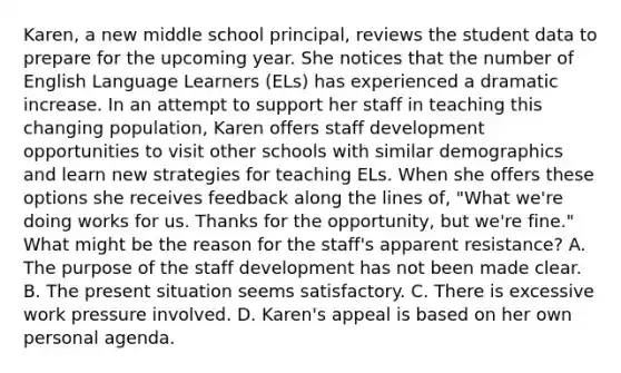 Karen, a new middle school principal, reviews the student data to prepare for the upcoming year. She notices that the number of English Language Learners (ELs) has experienced a dramatic increase. In an attempt to support her staff in teaching this changing population, Karen offers staff development opportunities to visit other schools with similar demographics and learn new strategies for teaching ELs. When she offers these options she receives feedback along the lines of, "What we're doing works for us. Thanks for the opportunity, but we're fine." What might be the reason for the staff's apparent resistance? A. The purpose of the staff development has not been made clear. B. The present situation seems satisfactory. C. There is excessive work pressure involved. D. Karen's appeal is based on her own personal agenda.