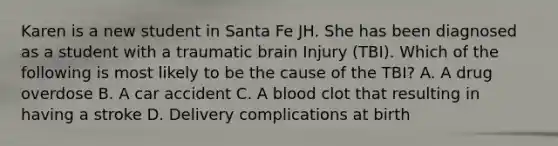 Karen is a new student in Santa Fe JH. She has been diagnosed as a student with a traumatic brain Injury (TBI). Which of the following is most likely to be the cause of the TBI? A. A drug overdose B. A car accident C. A blood clot that resulting in having a stroke D. Delivery complications at birth