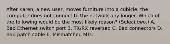 After Karen, a new user, moves furniture into a cubicle, the computer does not connect to the network any longer. Which of the following would be the most likely reason? (Select two.) A. Bad Ethernet switch port B. TX/RX reversed C. Bad connectors D. Bad patch cable E. Mismatched MTU